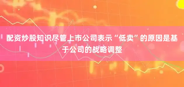 配资炒股知识尽管上市公司表示“低卖”的原因是基于公司的战略调整