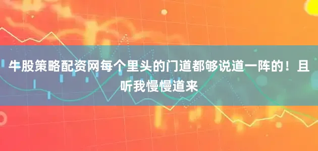 牛股策略配资网每个里头的门道都够说道一阵的！且听我慢慢道来